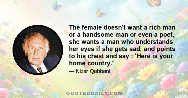 The female doesn't want a rich man or a handsome man or even a poet, she wants a man who understands her eyes if she gets sad, and points to his chest and say : 'Here is your home country.'