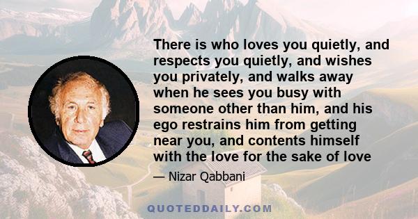 There is who loves you quietly, and respects you quietly, and wishes you privately, and walks away when he sees you busy with someone other than him, and his ego restrains him from getting near you, and contents himself 