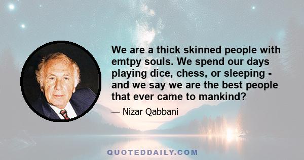 We are a thick skinned people with emtpy souls. We spend our days playing dice, chess, or sleeping - and we say we are the best people that ever came to mankind?