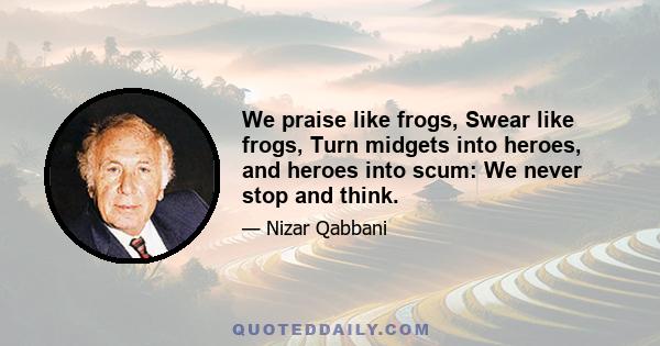 We praise like frogs, Swear like frogs, Turn midgets into heroes, and heroes into scum: We never stop and think.