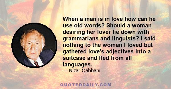 When a man is in love how can he use old words? Should a woman desiring her lover lie down with grammarians and linguists? I said nothing to the woman I loved but gathered love's adjectives into a suitcase and fled from 