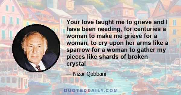 Your love taught me to grieve and I have been needing, for centuries a woman to make me grieve for a woman, to cry upon her arms like a sparrow for a woman to gather my pieces like shards of broken crystal