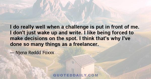 I do really well when a challenge is put in front of me. I don't just wake up and write. I like being forced to make decisions on the spot. I think that's why I've done so many things as a freelancer.