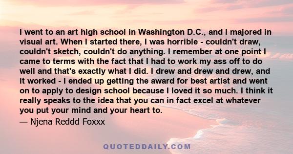 I went to an art high school in Washington D.C., and I majored in visual art. When I started there, I was horrible - couldn't draw, couldn't sketch, couldn't do anything. I remember at one point I came to terms with the 