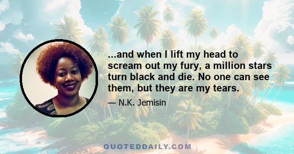 ...and when I lift my head to scream out my fury, a million stars turn black and die. No one can see them, but they are my tears.