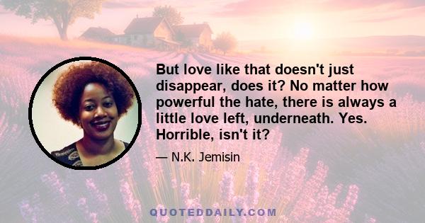 But love like that doesn't just disappear, does it? No matter how powerful the hate, there is always a little love left, underneath. Yes. Horrible, isn't it?