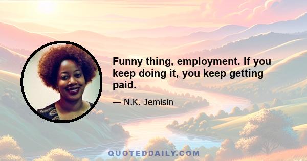 Funny thing, employment. If you keep doing it, you keep getting paid.