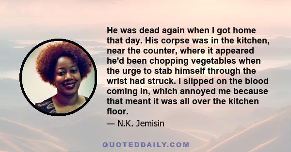 He was dead again when I got home that day. His corpse was in the kitchen, near the counter, where it appeared he'd been chopping vegetables when the urge to stab himself through the wrist had struck. I slipped on the