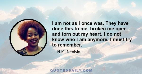 I am not as I once was. They have done this to me, broken me open and torn out my heart. I do not know who I am anymore. I must try to remember.