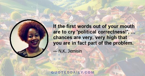 If the first words out of your mouth are to cry 'political correctness!', ... chances are very, very high that you are in fact part of the problem.