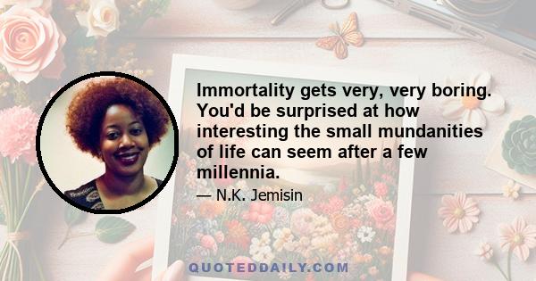 Immortality gets very, very boring. You'd be surprised at how interesting the small mundanities of life can seem after a few millennia.