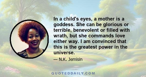 In a child's eyes, a mother is a goddess. She can be glorious or terrible, benevolent or filled with wrath, but she commands love either way. I am convinced that this is the greatest power in the universe.