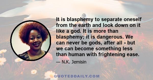 It is blasphemy to separate oneself from the earth and look down on it like a god. It is more than blasphemy; it is dangerous. We can never be gods, after all - but we can become something less than human with