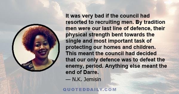 It was very bad if the council had resorted to recruiting men. By tradition men were our last line of defence, their physical strength bent towards the single and most important task of protecting our homes and