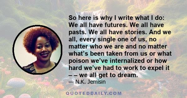 So here is why I write what I do: We all have futures. We all have pasts. We all have stories. And we all, every single one of us, no matter who we are and no matter what’s been taken from us or what poison we’ve