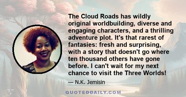 The Cloud Roads has wildly original worldbuilding, diverse and engaging characters, and a thrilling adventure plot. It's that rarest of fantasies: fresh and surprising, with a story that doesn't go where ten thousand