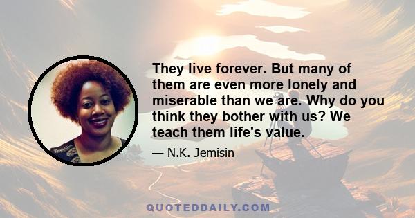 They live forever. But many of them are even more lonely and miserable than we are. Why do you think they bother with us? We teach them life's value.