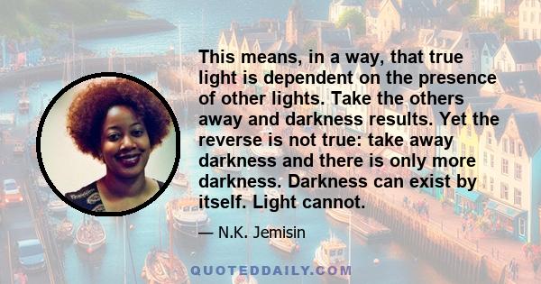 This means, in a way, that true light is dependent on the presence of other lights. Take the others away and darkness results. Yet the reverse is not true: take away darkness and there is only more darkness. Darkness