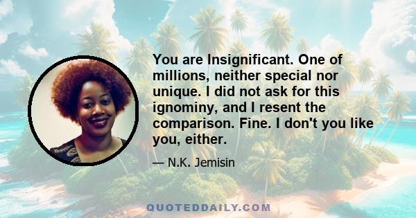 You are Insignificant. One of millions, neither special nor unique. I did not ask for this ignominy, and I resent the comparison. Fine. I don't you like you, either.