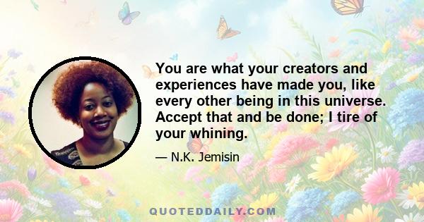 You are what your creators and experiences have made you, like every other being in this universe. Accept that and be done; I tire of your whining.