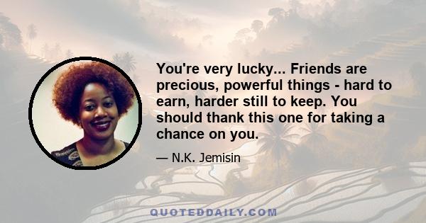 You're very lucky... Friends are precious, powerful things - hard to earn, harder still to keep. You should thank this one for taking a chance on you.