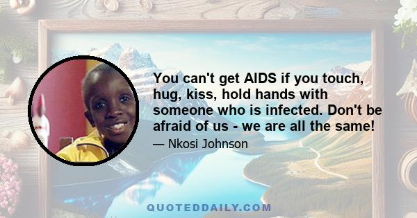 You can't get AIDS if you touch, hug, kiss, hold hands with someone who is infected. Don't be afraid of us - we are all the same!