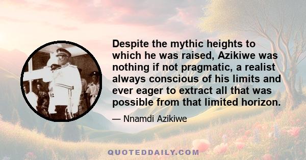 Despite the mythic heights to which he was raised, Azikiwe was nothing if not pragmatic, a realist always conscious of his limits and ever eager to extract all that was possible from that limited horizon.