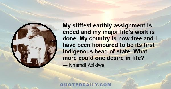 My stiffest earthly assignment is ended and my major life's work is done. My country is now free and I have been honoured to be its first indigenous head of state. What more could one desire in life?