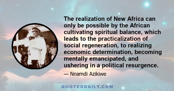 The realization of New Africa can only be possible by the African cultivating spiritual balance, which leads to the practicalization of social regeneration, to realizing economic determination, becoming mentally