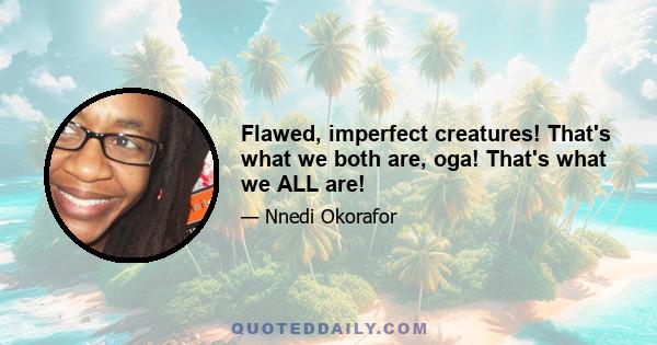 Flawed, imperfect creatures! That's what we both are, oga! That's what we ALL are!