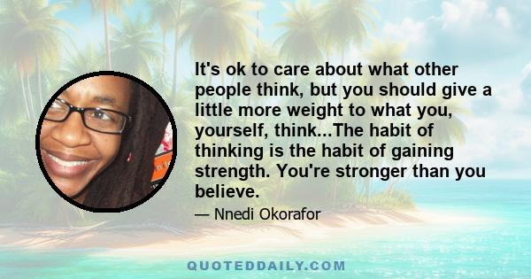 It's ok to care about what other people think, but you should give a little more weight to what you, yourself, think...The habit of thinking is the habit of gaining strength. You're stronger than you believe.