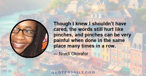 Though I knew I shouldn’t have cared, the words still hurt like pinches, and pinches can be very painful when done in the same place many times in a row.