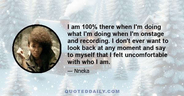 I am 100% there when I'm doing what I'm doing when I'm onstage and recording. I don't ever want to look back at any moment and say to myself that I felt uncomfortable with who I am.