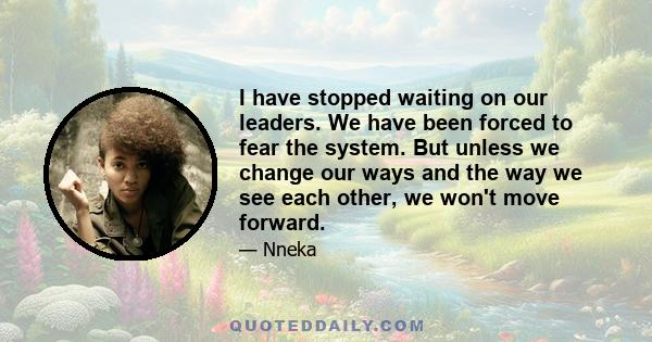 I have stopped waiting on our leaders. We have been forced to fear the system. But unless we change our ways and the way we see each other, we won't move forward.