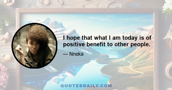 I hope that what I am today is of positive benefit to other people.