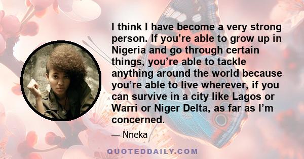 I think I have become a very strong person. If you’re able to grow up in Nigeria and go through certain things, you’re able to tackle anything around the world because you’re able to live wherever, if you can survive in 