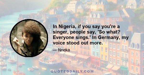 In Nigeria, if you say you're a singer, people say, 'So what? Everyone sings.' In Germany, my voice stood out more.