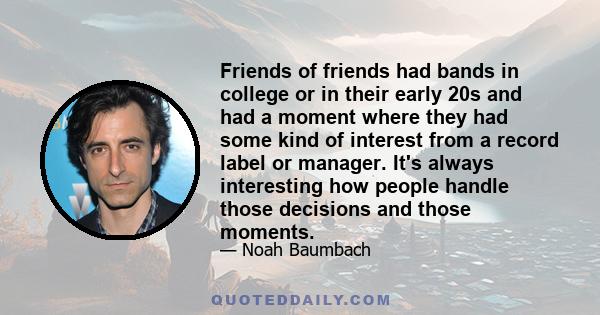 Friends of friends had bands in college or in their early 20s and had a moment where they had some kind of interest from a record label or manager. It's always interesting how people handle those decisions and those