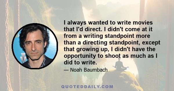 I always wanted to write movies that I'd direct. I didn't come at it from a writing standpoint more than a directing standpoint, except that growing up, I didn't have the opportunity to shoot as much as I did to write.