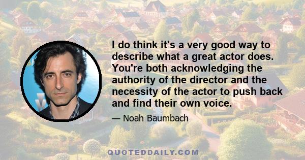 I do think it's a very good way to describe what a great actor does. You're both acknowledging the authority of the director and the necessity of the actor to push back and find their own voice.