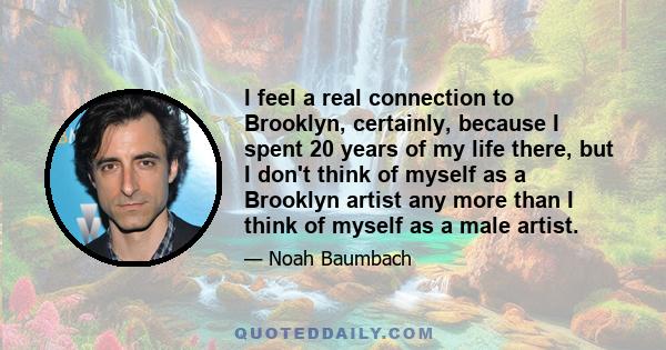 I feel a real connection to Brooklyn, certainly, because I spent 20 years of my life there, but I don't think of myself as a Brooklyn artist any more than I think of myself as a male artist.