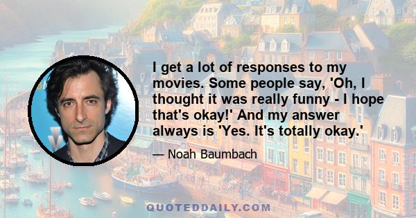 I get a lot of responses to my movies. Some people say, 'Oh, I thought it was really funny - I hope that's okay!' And my answer always is 'Yes. It's totally okay.'