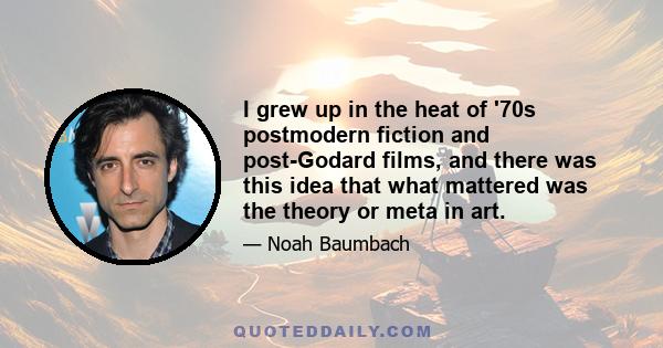 I grew up in the heat of '70s postmodern fiction and post-Godard films, and there was this idea that what mattered was the theory or meta in art.