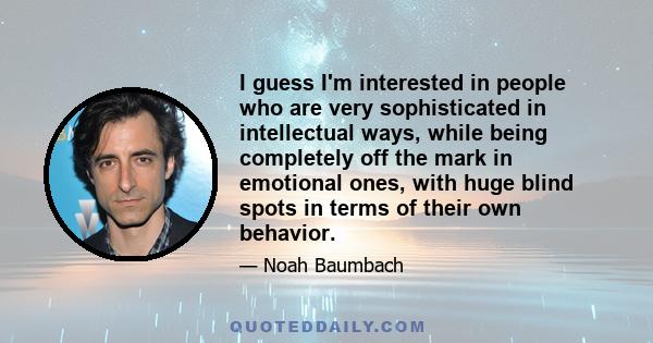 I guess I'm interested in people who are very sophisticated in intellectual ways, while being completely off the mark in emotional ones, with huge blind spots in terms of their own behavior.