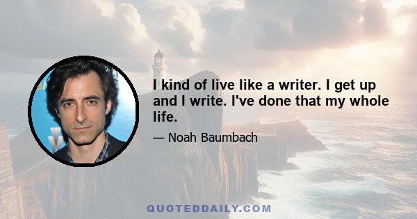 I kind of live like a writer. I get up and I write. I've done that my whole life.