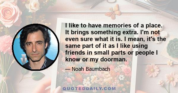 I like to have memories of a place. It brings something extra. I'm not even sure what it is. I mean, it's the same part of it as I like using friends in small parts or people I know or my doorman.