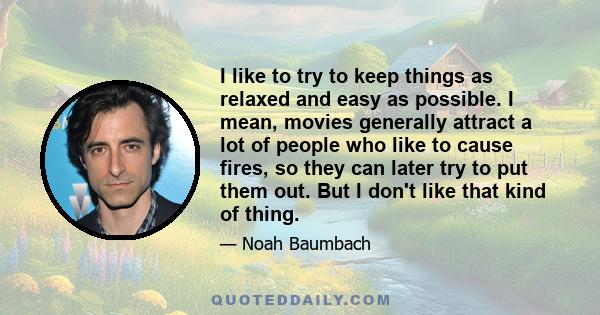 I like to try to keep things as relaxed and easy as possible. I mean, movies generally attract a lot of people who like to cause fires, so they can later try to put them out. But I don't like that kind of thing.