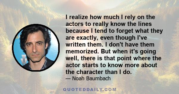 I realize how much I rely on the actors to really know the lines because I tend to forget what they are exactly, even though I've written them. I don't have them memorized. But when it's going well, there is that point