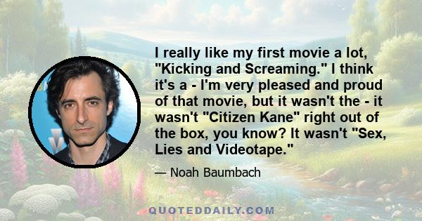 I really like my first movie a lot, Kicking and Screaming. I think it's a - I'm very pleased and proud of that movie, but it wasn't the - it wasn't Citizen Kane right out of the box, you know? It wasn't Sex, Lies and