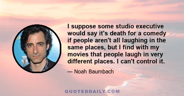 I suppose some studio executive would say it's death for a comedy if people aren't all laughing in the same places, but I find with my movies that people laugh in very different places. I can't control it.